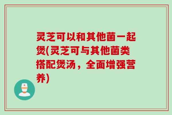 灵芝可以和其他菌一起煲(灵芝可与其他菌类搭配煲汤,全面增强营养) 灵芝可以和其他菌一起煲(灵芝可与其他菌类搭配煲汤,全面增强营养)
