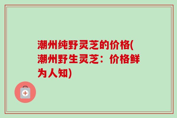 潮州纯野灵芝的价格(潮州野生灵芝：价格鲜为人知)