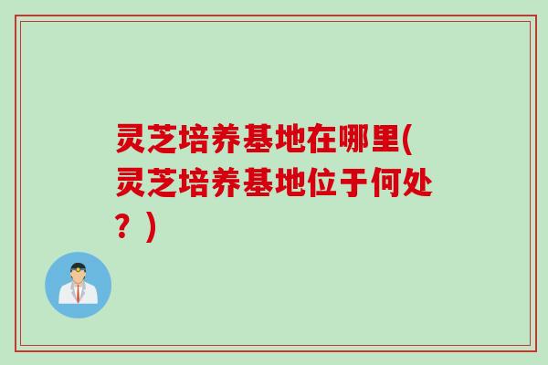 灵芝培养基地在哪里(灵芝培养基地位于何处？)