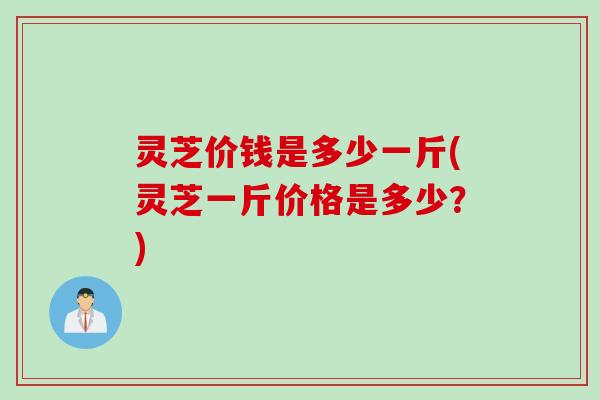 灵芝价钱是多少一斤(灵芝一斤价格是多少？)