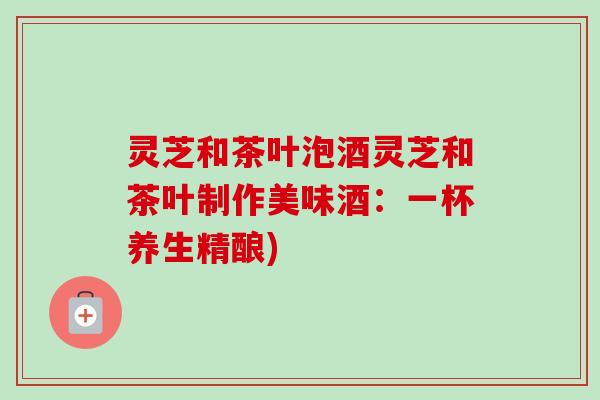 灵芝和茶叶泡酒灵芝和茶叶制作美味酒：一杯养生精酿)