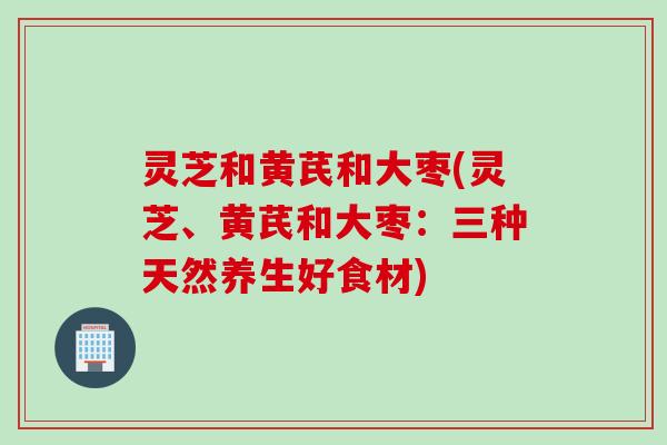 灵芝和黄芪和大枣(灵芝、黄芪和大枣：三种天然养生好食材)