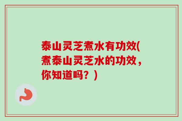 泰山灵芝煮水有功效(煮泰山灵芝水的功效，你知道吗？)