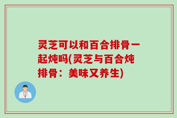 灵芝可以和百合排骨一起炖吗(灵芝与百合炖排骨：美味又养生)