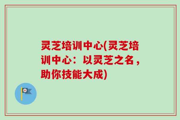 灵芝培训中心(灵芝培训中心：以灵芝之名，助你技能大成)
