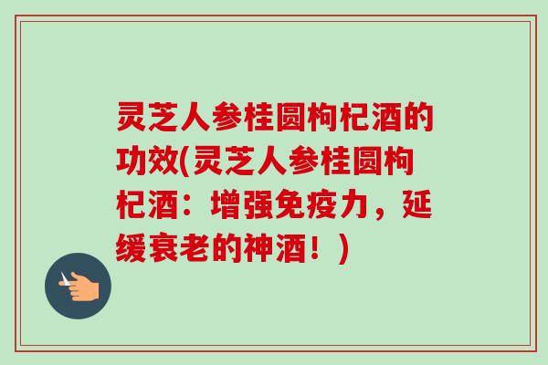 灵芝人参桂圆枸杞酒的功效(灵芝人参桂圆枸杞酒：增强免疫力，延缓的神酒！)