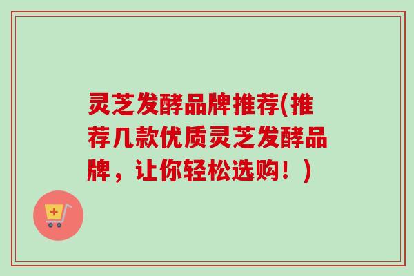 灵芝发酵品牌推荐(推荐几款优质灵芝发酵品牌，让你轻松选购！)