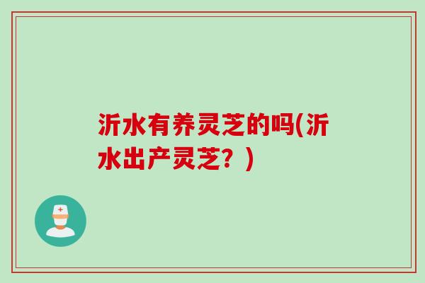 沂水有养灵芝的吗(沂水出产灵芝？)