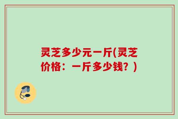 灵芝多少元一斤(灵芝价格：一斤多少钱？)