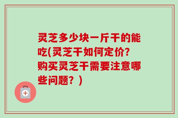 灵芝多少块一斤干的能吃(灵芝干如何定价？购买灵芝干需要注意哪些问题？)