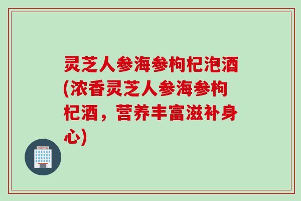 灵芝人参海参枸杞泡酒(浓香灵芝人参海参枸杞酒,营养丰富滋补身心) 灵芝人参海参枸杞泡酒(浓香灵芝人参海参枸杞酒,营养丰富滋补身心)
