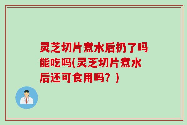 灵芝切片煮水后扔了吗能吃吗(灵芝切片煮水后还可食用吗？)