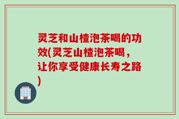 灵芝和山楂泡茶喝的功效(灵芝山楂泡茶喝，让你享受健康长寿之路)