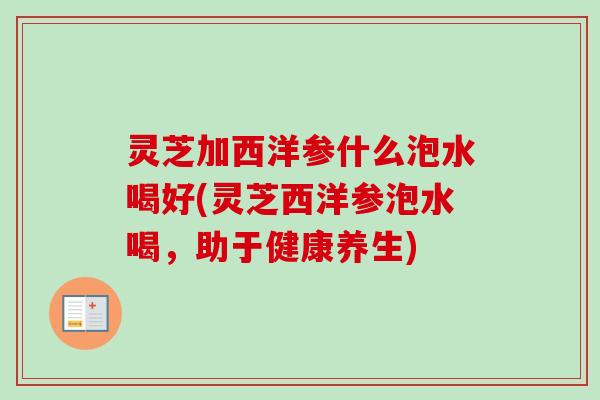 灵芝加西洋参什么泡水喝好(灵芝西洋参泡水喝,助于健康养生) 灵芝加西洋参什么泡水喝好(灵芝西洋参泡水喝,助于健康养生)