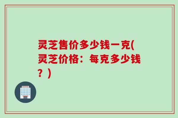 灵芝售价多少钱一克(灵芝价格：每克多少钱？)