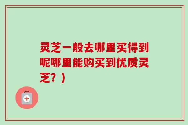 灵芝一般去哪里买得到呢哪里能购买到优质灵芝？)