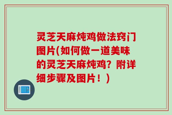 灵芝天麻炖鸡做法窍门图片(如何做一道美味的灵芝天麻炖鸡？附详细步骤及图片！)