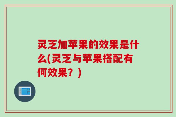 灵芝加苹果的效果是什么(灵芝与苹果搭配有何效果？)