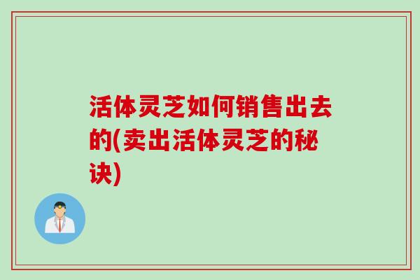 活体灵芝如何销售出去的(卖出活体灵芝的秘诀)