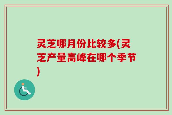 灵芝哪月份比较多(灵芝产量高峰在哪个季节)