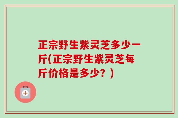 正宗野生紫灵芝多少一斤(正宗野生紫灵芝每斤价格是多少？)