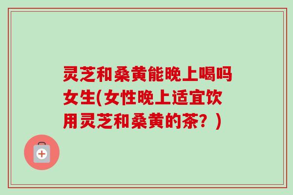 灵芝和桑黄能晚上喝吗女生(女性晚上适宜饮用灵芝和桑黄的茶？)