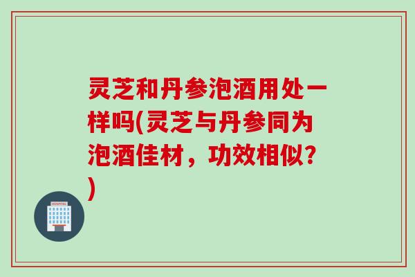 灵芝和丹参泡酒用处一样吗(灵芝与丹参同为泡酒佳材，功效相似？)