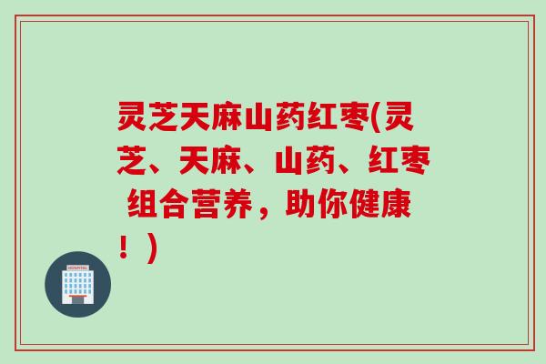 灵芝天麻山药红枣(灵芝、天麻、山药、红枣 组合营养，助你健康！)