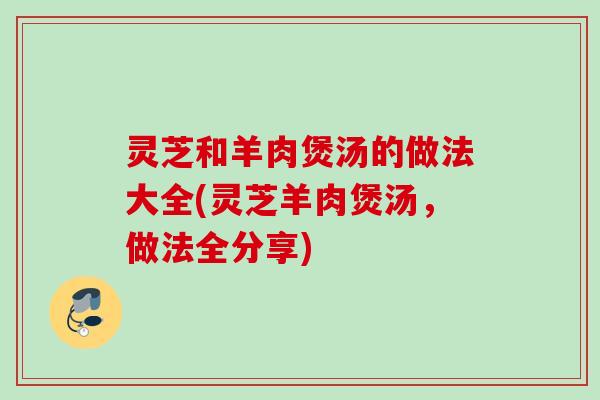 灵芝和羊肉煲汤的做法大全(灵芝羊肉煲汤，做法全分享)