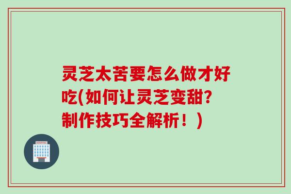 灵芝太苦要怎么做才好吃(如何让灵芝变甜？制作技巧全解析！)