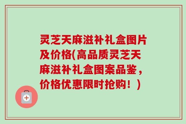 灵芝天麻滋补礼盒图片及价格(高品质灵芝天麻滋补礼盒图案品鉴，价格优惠限时抢购！)