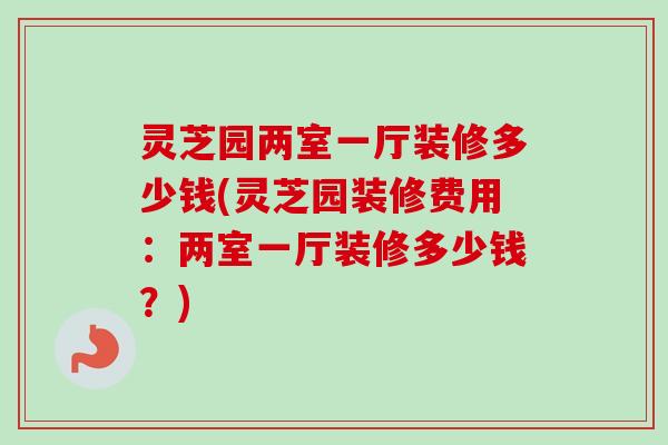 灵芝园两室一厅装修多少钱(灵芝园装修费用：两室一厅装修多少钱？)