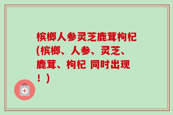 槟榔人参灵芝鹿茸枸杞(槟榔、人参、灵芝、鹿茸、枸杞 同时出现！)