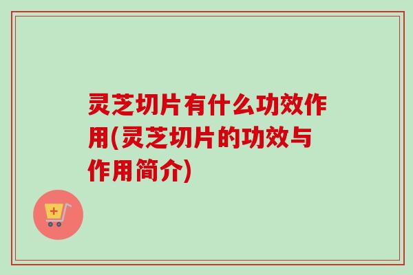 灵芝切片有什么功效作用(灵芝切片的功效与作用简介)