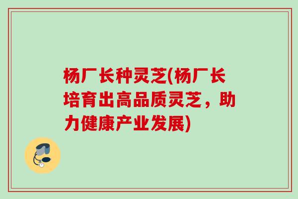 杨厂长种灵芝(杨厂长培育出高品质灵芝，助力健康产业发展)