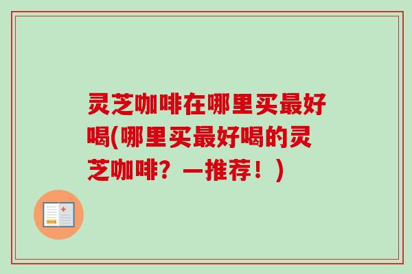 灵芝咖啡在哪里买最好喝(哪里买最好喝的灵芝咖啡？—推荐！)