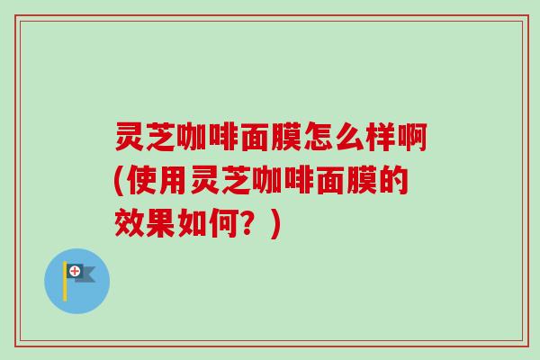 灵芝咖啡面膜怎么样啊(使用灵芝咖啡面膜的效果如何？)