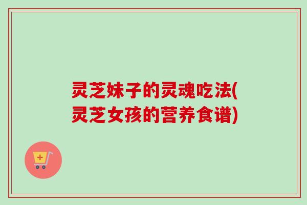 灵芝妹子的灵魂吃法(灵芝女孩的营养食谱)