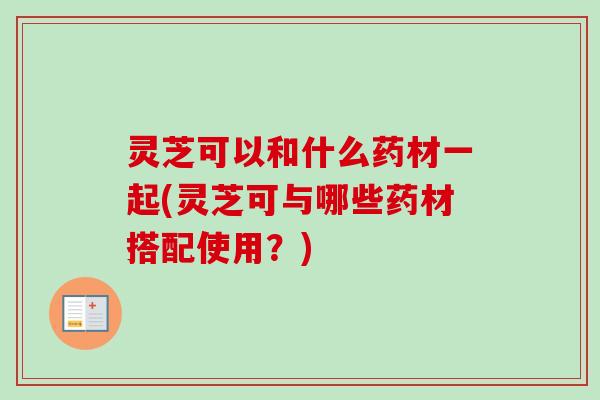 灵芝可以和什么药材一起(灵芝可与哪些药材搭配使用？)