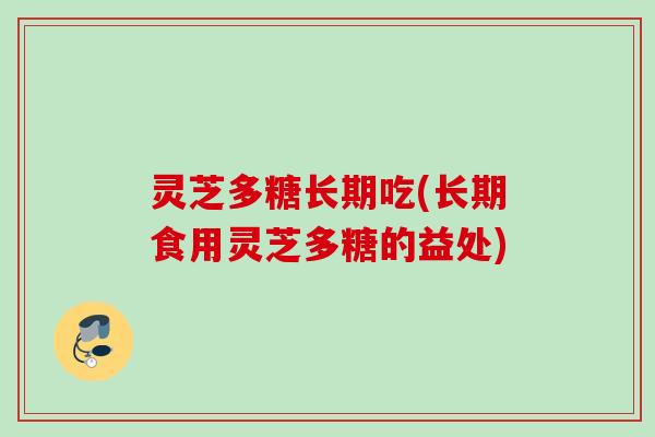 灵芝多糖长期吃(长期食用灵芝多糖的益处)