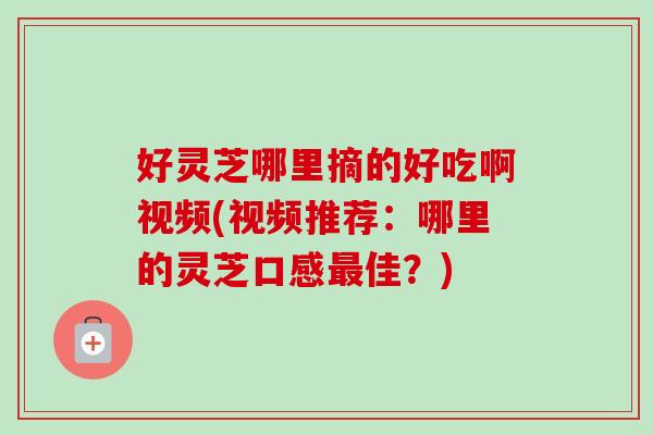 好灵芝哪里摘的好吃啊视频(视频推荐：哪里的灵芝口感最佳？)