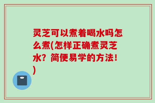 灵芝可以煮着喝水吗怎么煮(怎样正确煮灵芝水?简便易学的方法!) 灵芝可以煮着喝水吗怎么煮(怎样正确煮灵芝水?简便易学的方法!)