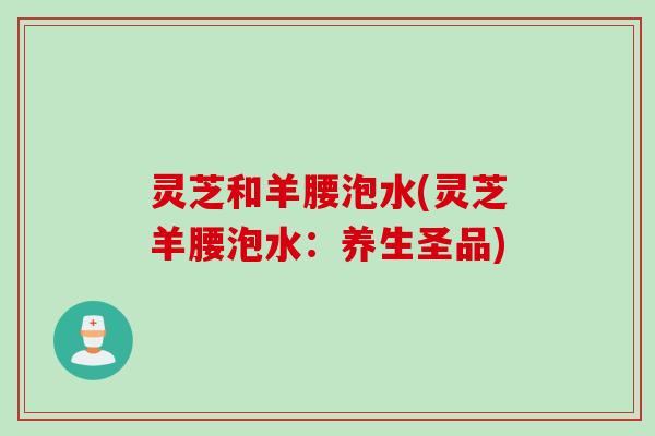 灵芝和羊腰泡水(灵芝羊腰泡水：养生圣品)