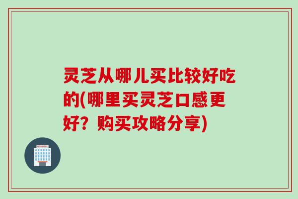 灵芝从哪儿买比较好吃的(哪里买灵芝口感更好？购买攻略分享)