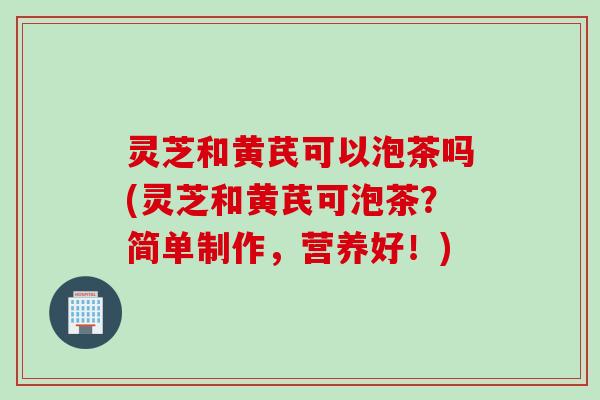 灵芝和黄芪可以泡茶吗(灵芝和黄芪可泡茶?简单制作,营养好!) 灵芝和黄芪可以泡茶吗(灵芝和黄芪可泡茶?简单制作,营养好!)