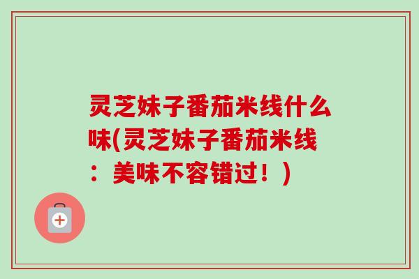 灵芝妹子番茄米线什么味(灵芝妹子番茄米线：美味不容错过！)