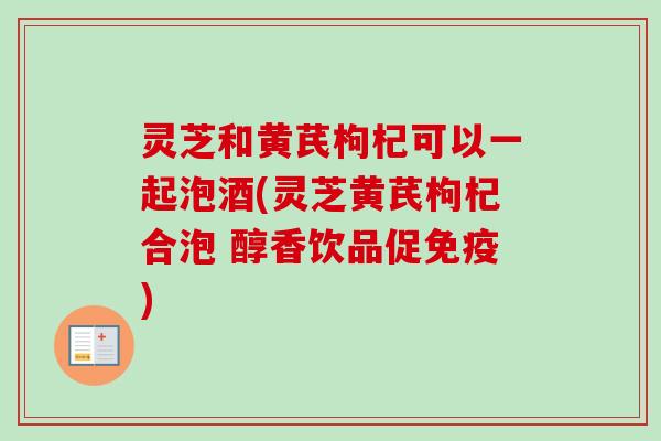 灵芝和黄芪枸杞可以一起泡酒(灵芝黄芪枸杞合泡 醇香饮品促免疫)