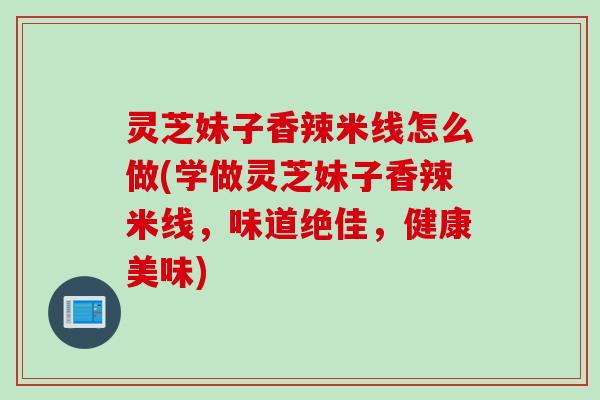 灵芝妹子香辣米线怎么做(学做灵芝妹子香辣米线,味道绝佳,健康美味) 灵芝妹子香辣米线怎么做(学做灵芝妹子香辣米线,味道绝佳,健康美味)