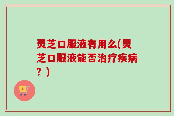 灵芝口服液有用么(灵芝口服液能否治疗疾病？)