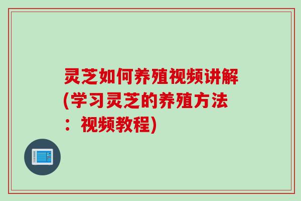 灵芝如何养殖视频讲解(学习灵芝的养殖方法：视频教程)